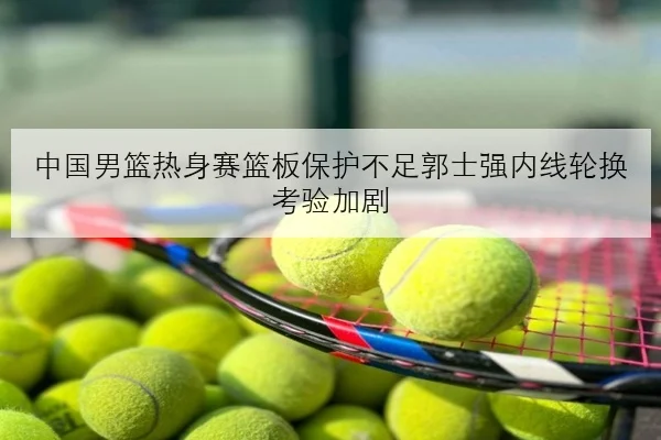 中国男篮热身赛篮板保护不足郭士强内线轮换考验加剧